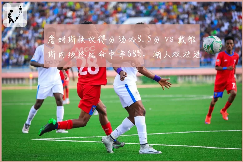 詹姆斯快攻得分场均8.5分 vs 戴维斯内线终结命中率68%，湖人双核进攻侧重与效率互补