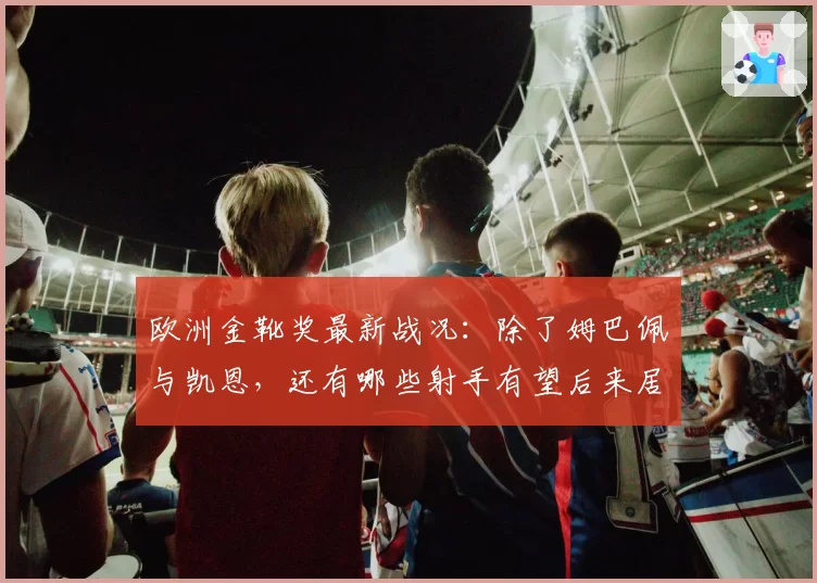 欧洲金靴奖最新战况：除了姆巴佩与凯恩，还有哪些射手有望后来居上？