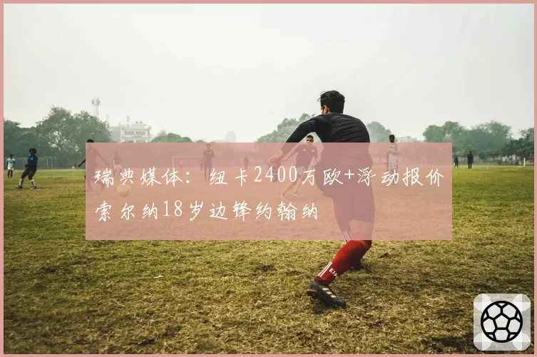瑞典媒体:纽卡2400万欧+浮动报价索尔纳18岁边锋约翰纳