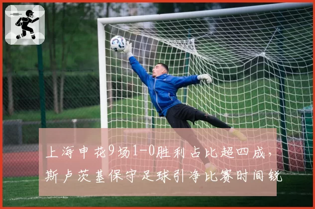上海申花9场1-0胜利占比超四成，斯卢茨基保守足球引净比赛时间锐减