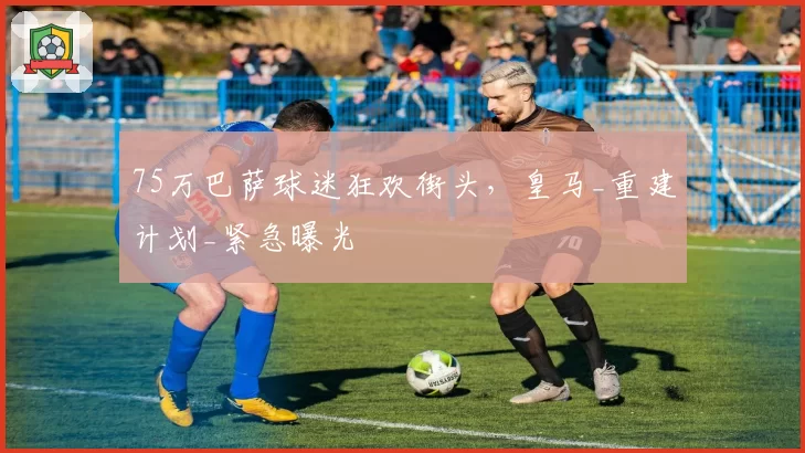 75万巴萨球迷狂欢街头，皇马_重建计划_紧急曝光