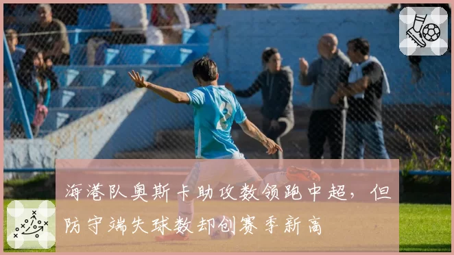 海港队奥斯卡助攻数领跑中超，但防守端失球数却创赛季新高