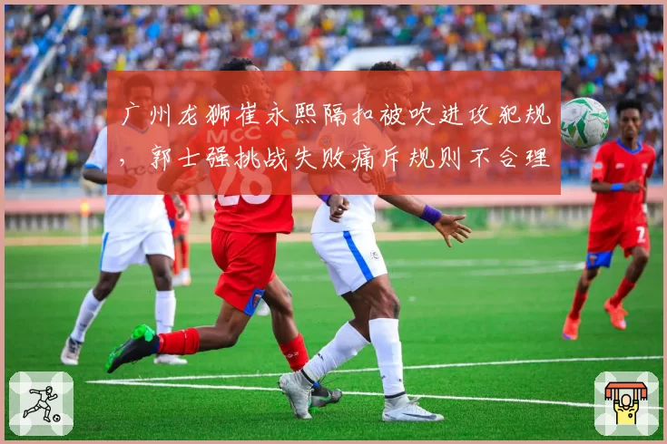 广州龙狮崔永熙隔扣被吹进攻犯规，郭士强挑战失败痛斥规则不合理