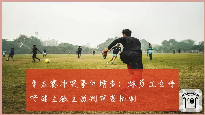 季后赛冲突事件增多:球员工会呼吁建立独立裁判审查机制