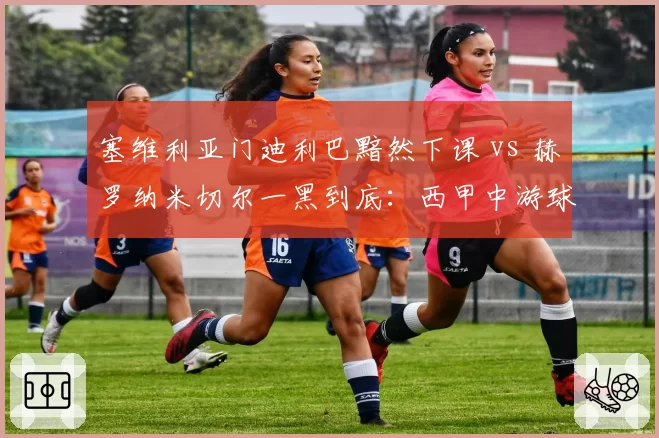 塞维利亚门迪利巴黯然下课 vs 赫罗纳米切尔一黑到底：西甲中游球队换帅盈亏复盘