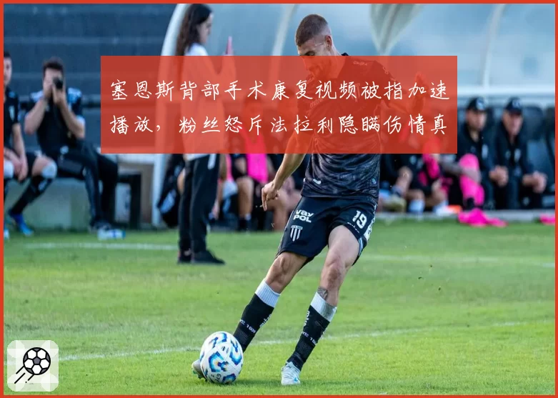 塞恩斯背部手术康复视频被指加速播放,粉丝怒斥法拉利隐瞒伤情真相