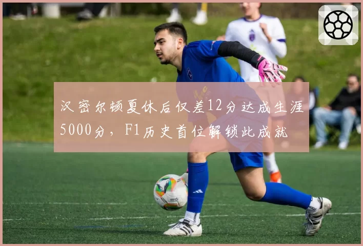 汉密尔顿夏休后仅差12分达成生涯5000分,F1历史首位解锁此成就