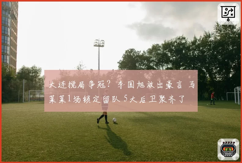 大连搅局争冠?李国旭放出豪言 马莱莱1场锁定留队 5大后卫聚齐了
