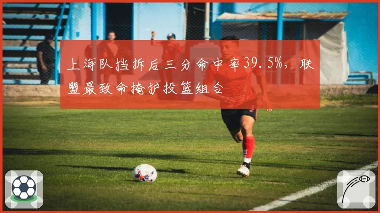 上海队挡拆后三分命中率39.5%，联盟最致命掩护投篮组合