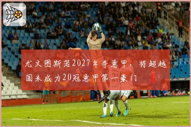 尤文图斯若2027年夺意甲，将超越国米成为20冠意甲第一豪门