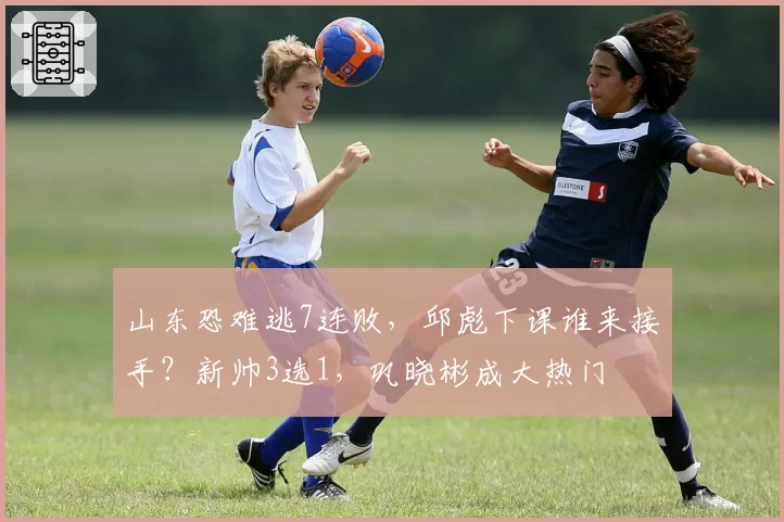 山东恐难逃7连败，邱彪下课谁来接手？新帅3选1，巩晓彬成大热门