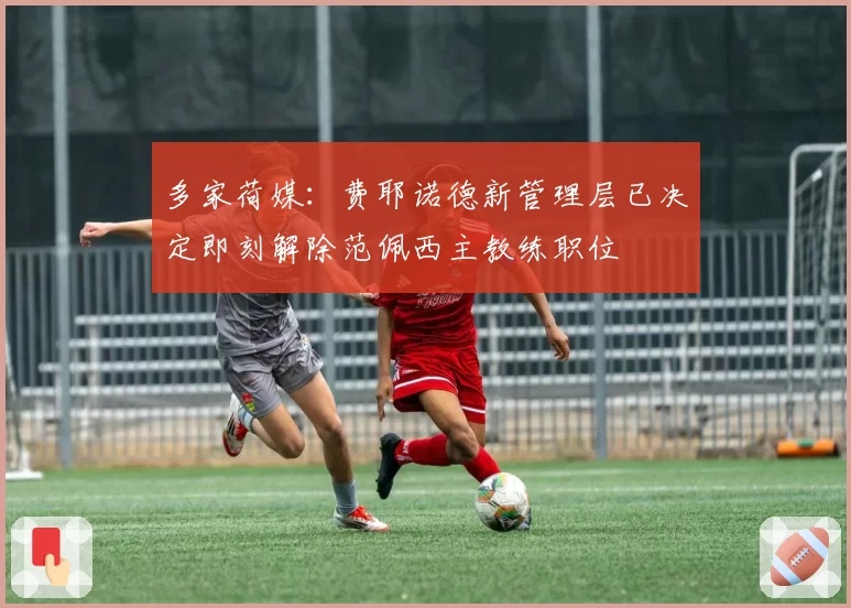 多家荷媒:费耶诺德新管理层已决定即刻解除范佩西主教练职位