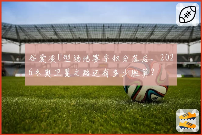 谷爱凌U型场地赛季积分落后,2026冬奥卫冕之路还有多少胜算?