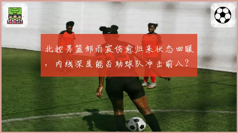 北控男篮邹雨宸伤愈归来状态回暖，内线深度能否助球队冲击前八？