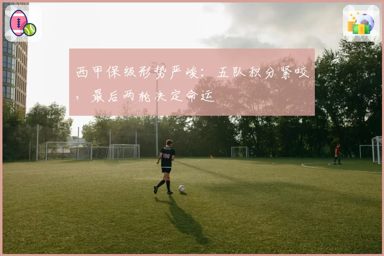 西甲保级形势严峻：五队积分紧咬，最后两轮决定命运