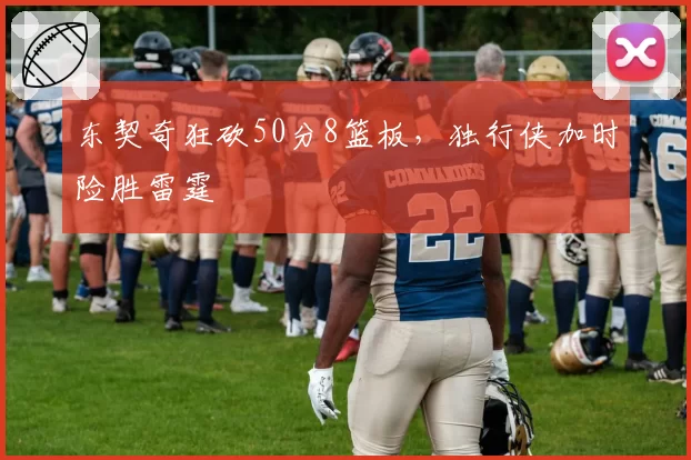 东契奇狂砍50分8篮板,独行侠加时险胜雷霆