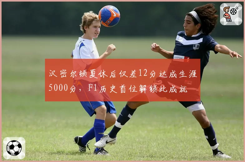 汉密尔顿夏休后仅差12分达成生涯5000分,F1历史首位解锁此成就