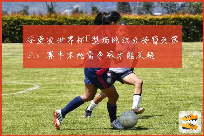谷爱凌世界杯U型场地积分榜暂列第三,赛季末轮需夺冠才能反超