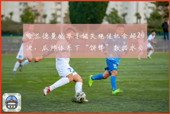 哈兰德曼城单季错失绝佳机会超20次，瓜帅体系下“饼锋”数据水分引热议