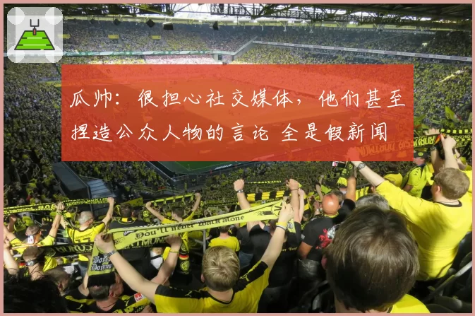 瓜帅：很担心社交媒体，他们甚至捏造公众人物的言论 全是假新闻