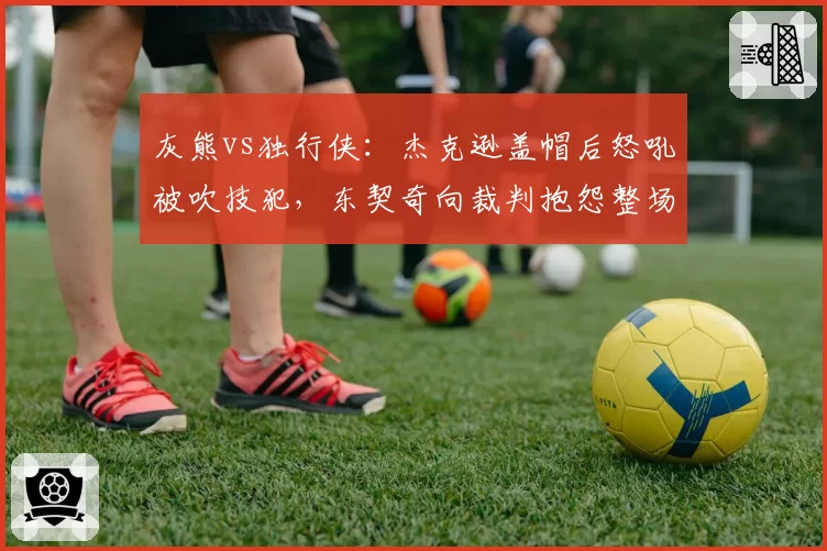 灰熊vs独行侠：杰克逊盖帽后怒吼被吹技犯，东契奇向裁判抱怨整场却无T，联盟情绪管理标准存疑