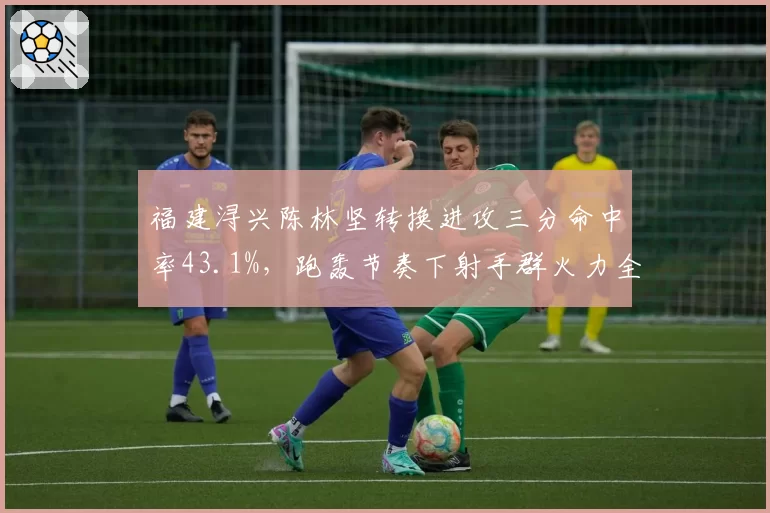 福建浔兴陈林坚转换进攻三分命中率43.1%，跑轰节奏下射手群火力全开