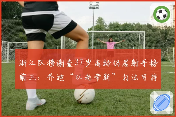 浙江队穆谢奎37岁高龄仍居射手榜前三,乔迪“以老带新”打法可持续性受质疑