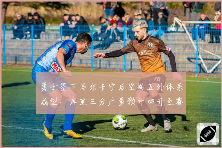 勇士签下马尔卡宁后空间五外体系成型，库里三分产量预计回升至赛季300+