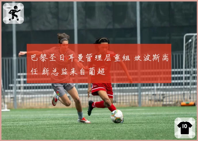 巴黎圣日耳曼管理层重组 坎波斯离任 新总监来自葡超