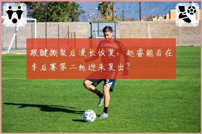 跟腱撕裂后漫长恢复,赵睿能否在季后赛第二轮迎来复出?