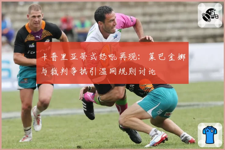 卡普里亚蒂式怒吼再现:莱巴金娜与裁判争执引温网规则讨论