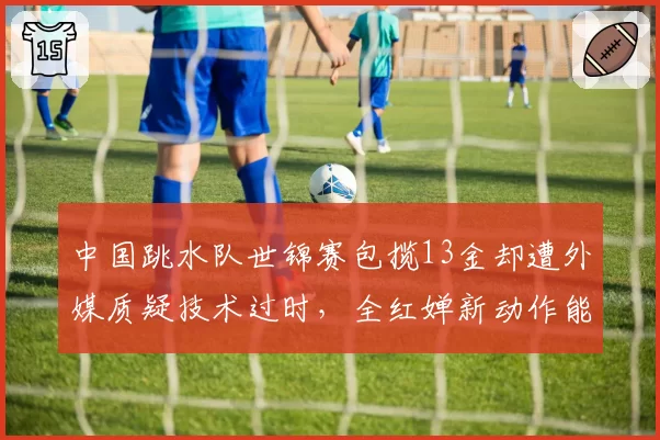 中国跳水队世锦赛包揽13金却遭外媒质疑技术过时，全红婵新动作能否反击