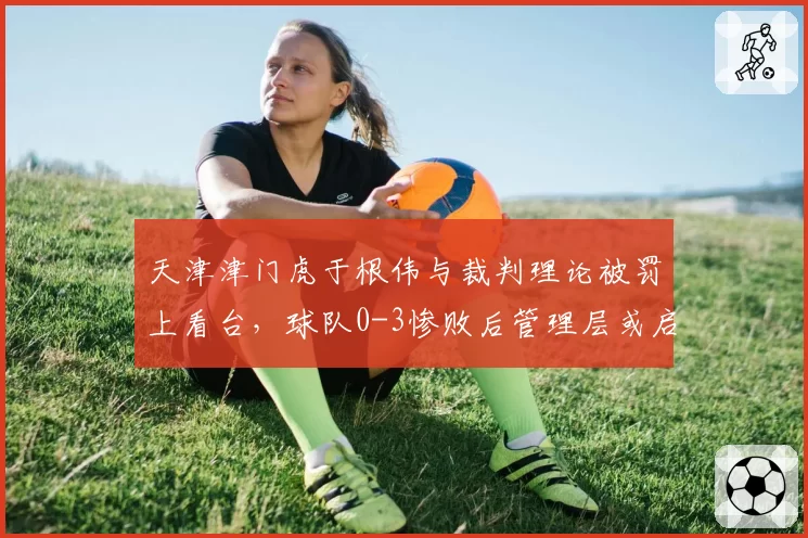 天津津门虎于根伟与裁判理论被罚上看台，球队0-3惨败后管理层或启动申诉