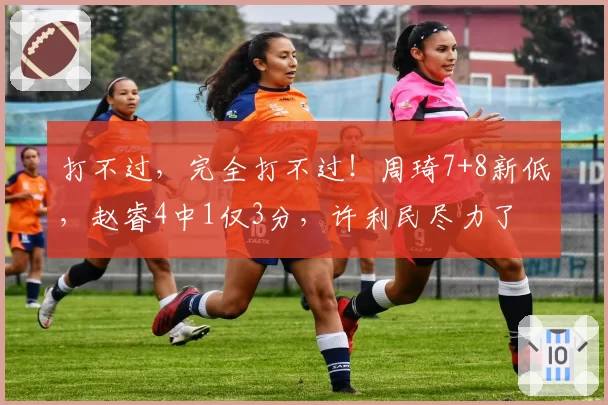 打不过,完全打不过!周琦7+8新低,赵睿4中1仅3分,许利民尽力了