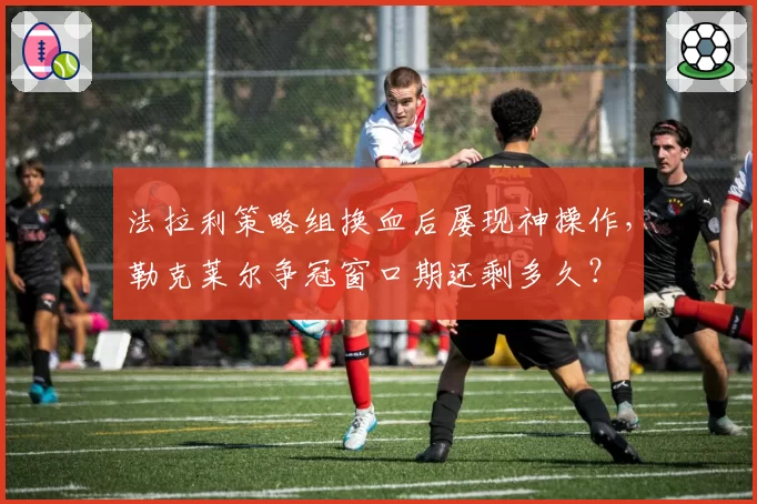 法拉利策略组换血后屡现神操作,勒克莱尔争冠窗口期还剩多久?