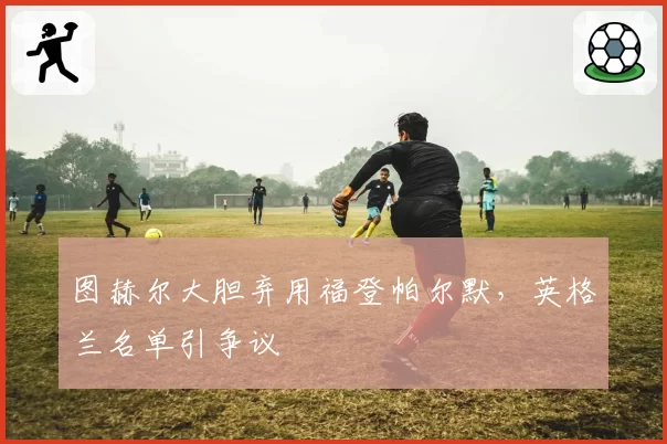 图赫尔大胆弃用福登帕尔默,英格兰名单引争议