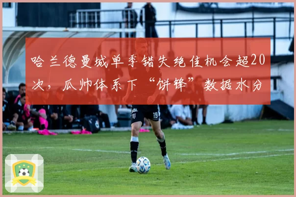 哈兰德曼城单季错失绝佳机会超20次，瓜帅体系下“饼锋”数据水分引热议