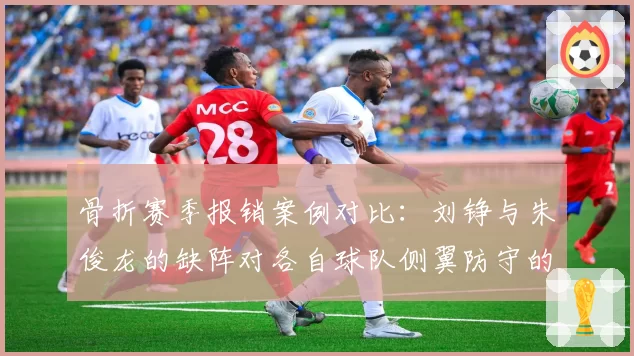 骨折赛季报销案例对比：刘铮与朱俊龙的缺阵对各自球队侧翼防守的影响