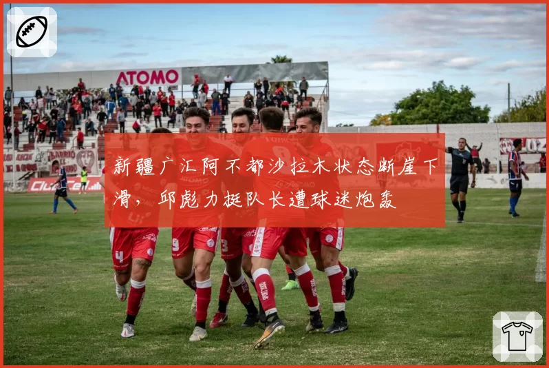 新疆广汇阿不都沙拉木状态断崖下滑,邱彪力挺队长遭球迷炮轰