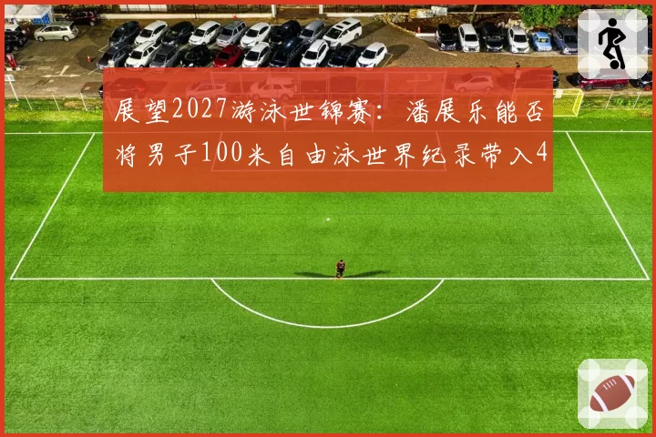 展望2027游泳世锦赛：潘展乐能否将男子100米自由泳世界纪录带入46秒？