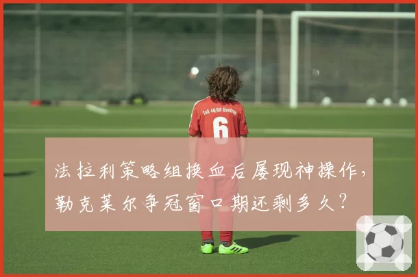 法拉利策略组换血后屡现神操作，勒克莱尔争冠窗口期还剩多久？