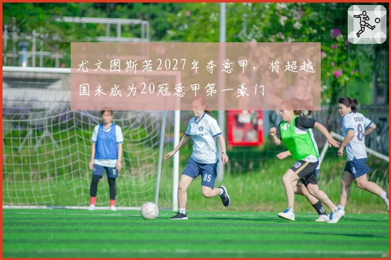 尤文图斯若2027年夺意甲，将超越国米成为20冠意甲第一豪门