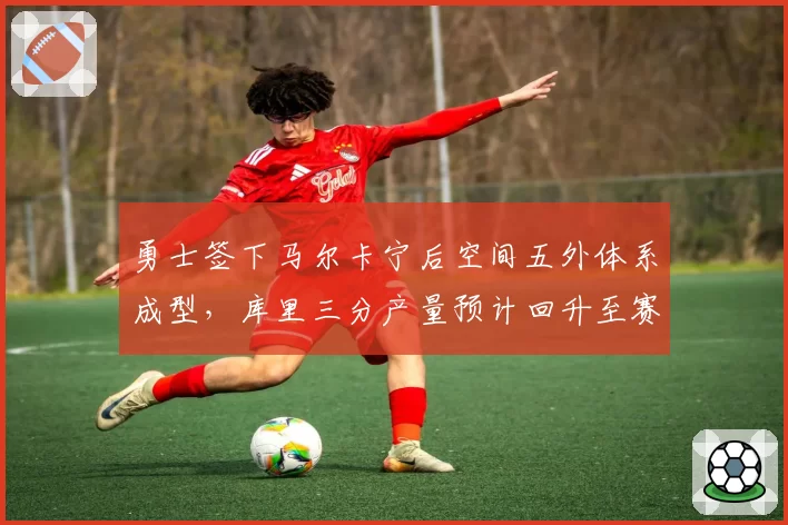 勇士签下马尔卡宁后空间五外体系成型，库里三分产量预计回升至赛季300+