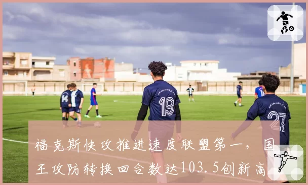 福克斯快攻推进速度联盟第一,国王攻防转换回合数达103.5创新高