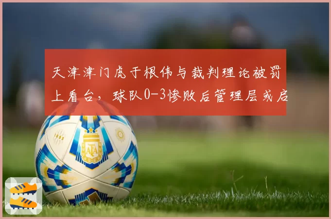 天津津门虎于根伟与裁判理论被罚上看台，球队0-3惨败后管理层或启动申诉