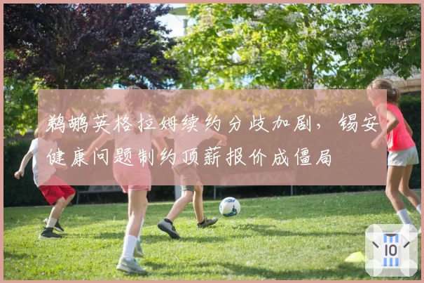 鹈鹕英格拉姆续约分歧加剧，锡安健康问题制约顶薪报价成僵局