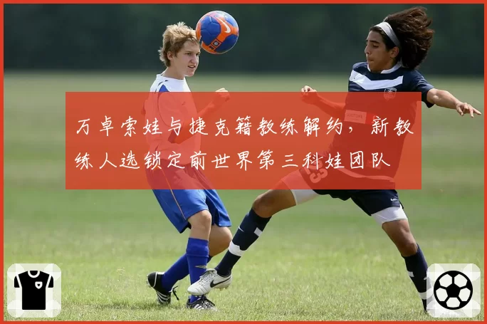 万卓索娃与捷克籍教练解约,新教练人选锁定前世界第三科娃团队