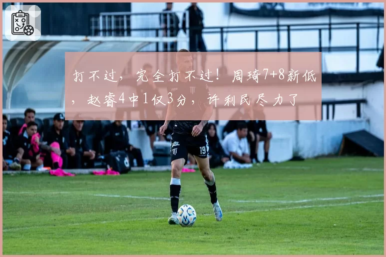 打不过，完全打不过！周琦7+8新低，赵睿4中1仅3分，许利民尽力了