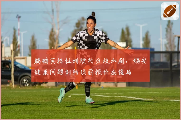 鹈鹕英格拉姆续约分歧加剧，锡安健康问题制约顶薪报价成僵局