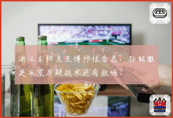 浙江东阳光王博帅位告急，孙铭徽更衣室质疑战术还有救吗？